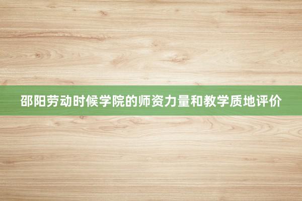 邵阳劳动时候学院的师资力量和教学质地评价
