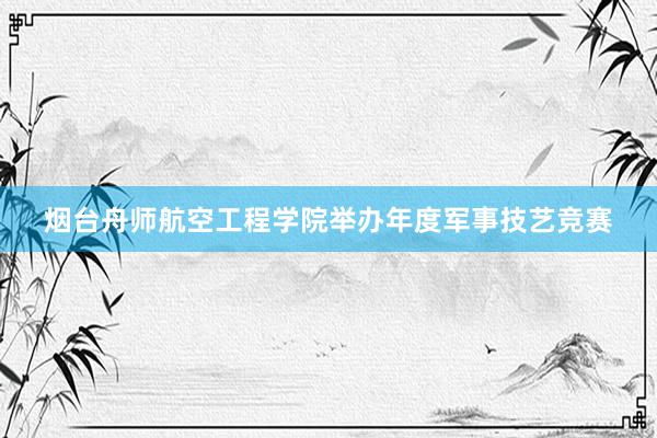 烟台舟师航空工程学院举办年度军事技艺竞赛