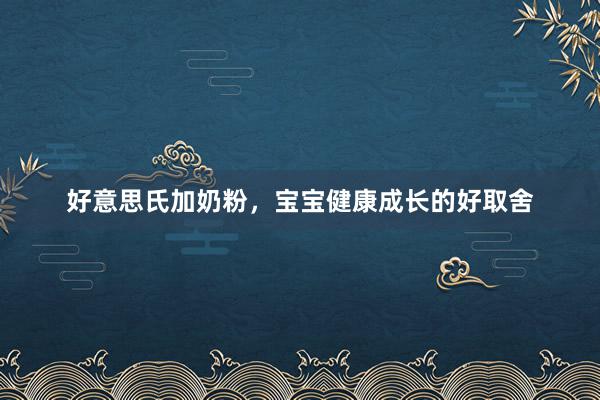 好意思氏加奶粉，宝宝健康成长的好取舍