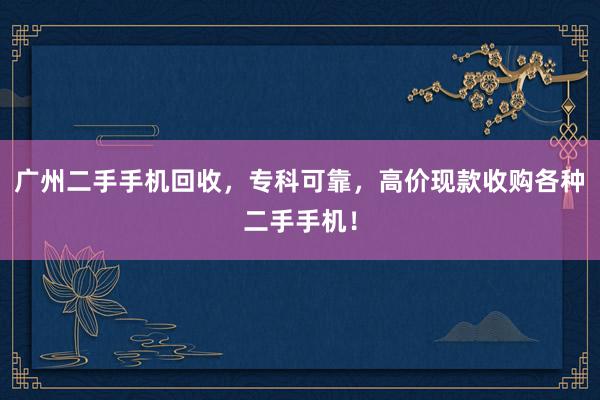 广州二手手机回收，专科可靠，高价现款收购各种二手手机！