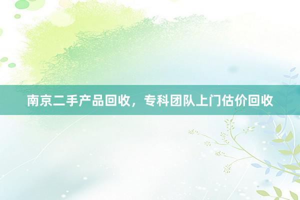 南京二手产品回收，专科团队上门估价回收