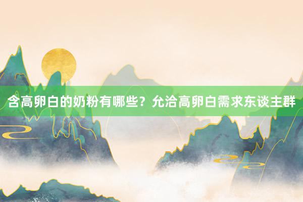 含高卵白的奶粉有哪些？允洽高卵白需求东谈主群