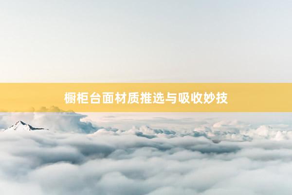 橱柜台面材质推选与吸收妙技